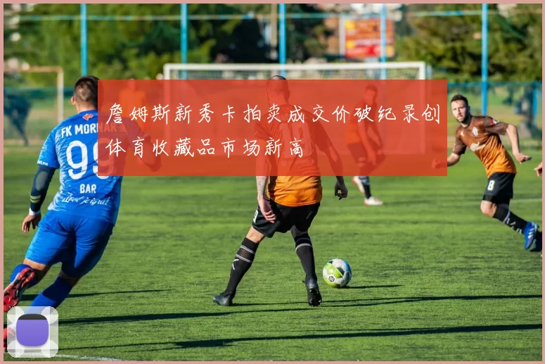 詹姆斯新秀卡拍卖成交价破纪录创体育收藏品市场新高