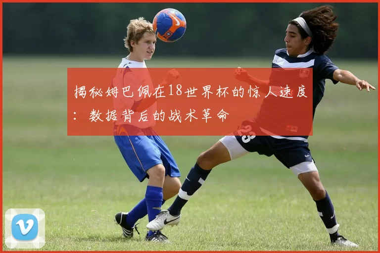 揭秘姆巴佩在18世界杯的惊人速度:数据背后的战术革命