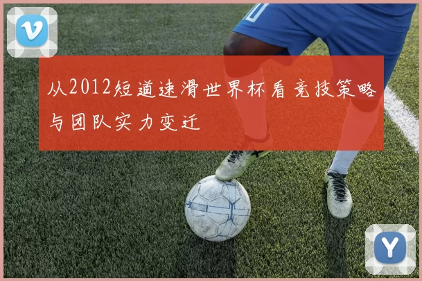 从2012短道速滑世界杯看竞技策略与团队实力变迁