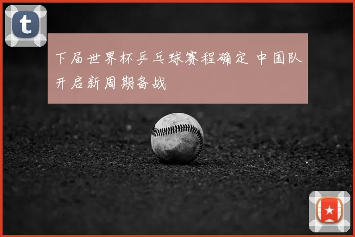 下届世界杯乒乓球赛程确定 中国队开启新周期备战