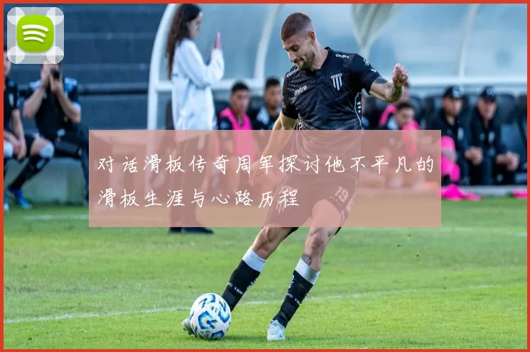 对话滑板传奇周军探讨他不平凡的滑板生涯与心路历程