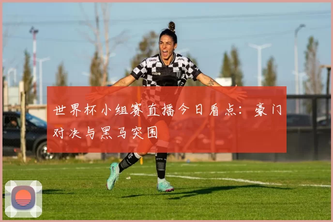 世界杯小组赛直播今日看点：豪门对决与黑马突围