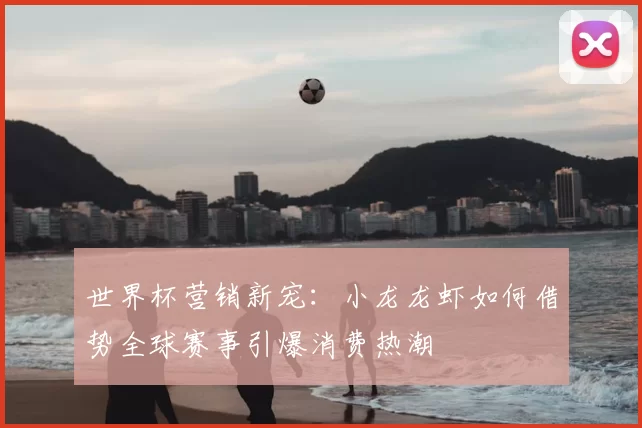 世界杯营销新宠:小龙龙虾如何借势全球赛事引爆消费热潮