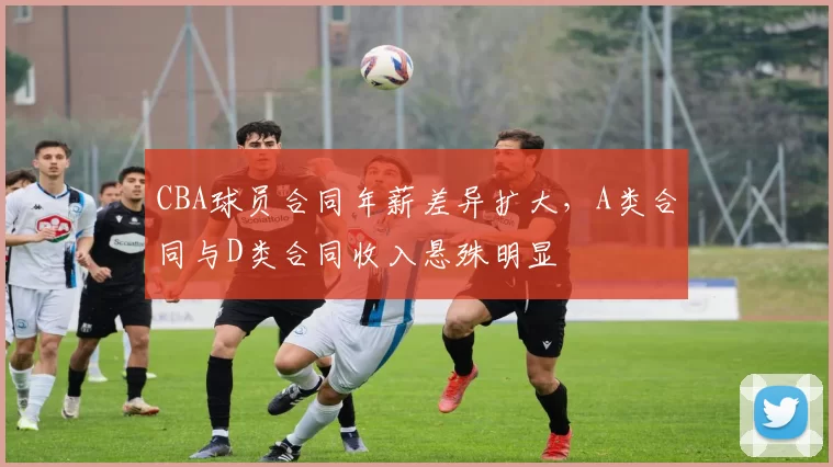 CBA球员合同年薪差异扩大，A类合同与D类合同收入悬殊明显