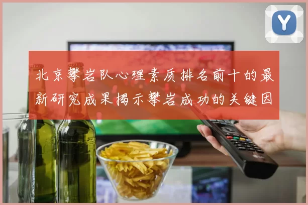 北京攀岩队心理素质排名前十的最新研究成果揭示攀岩成功的关键因素