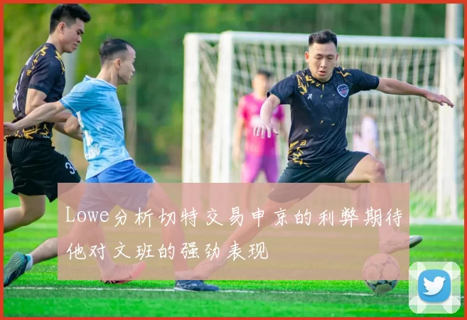 Lowe分析切特交易申京的利弊期待他对文班的强劲表现