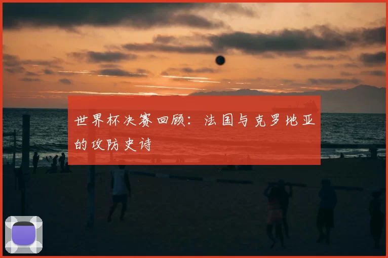 世界杯决赛回顾:法国与克罗地亚的攻防史诗