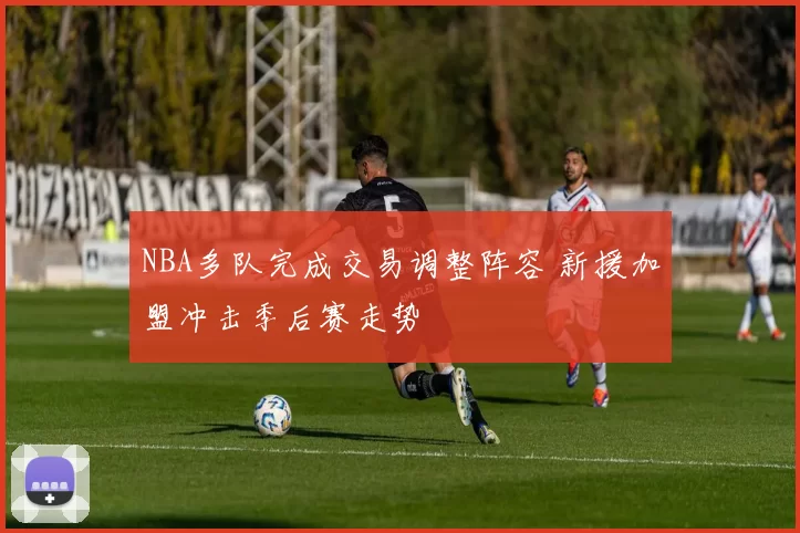 NBA多队完成交易调整阵容 新援加盟冲击季后赛走势