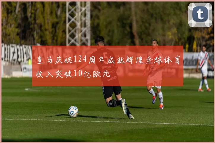 皇马庆祝124周年成就辉煌全球体育收入突破10亿欧元