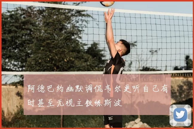 阿德巴约幽默调侃韦尔更听自己有时甚至无视主教练斯波