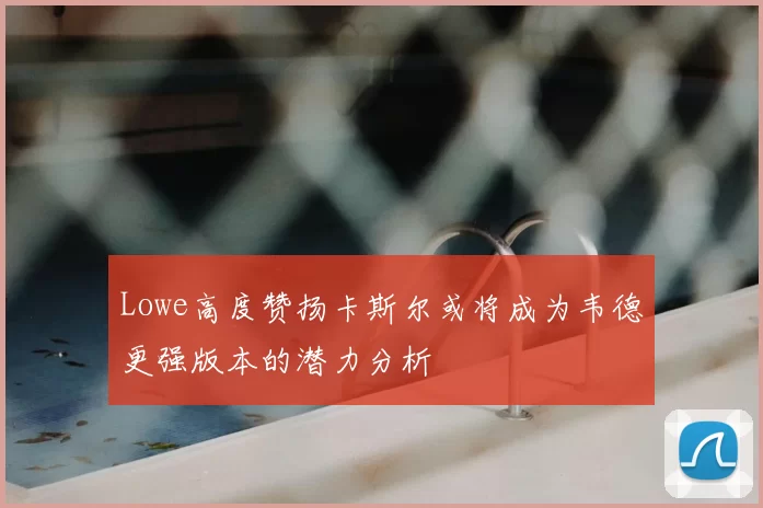 Lowe高度赞扬卡斯尔或将成为韦德更强版本的潜力分析