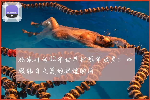 独家对话02年世界杯冠军成员:回顾韩日之夏的辉煌瞬间
