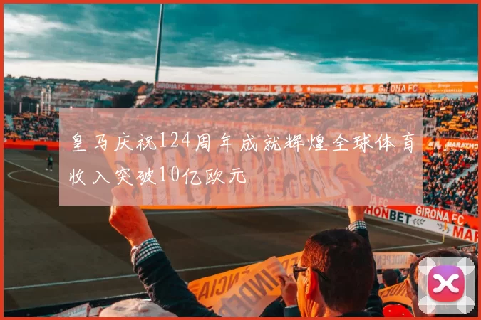 皇马庆祝124周年成就辉煌全球体育收入突破10亿欧元