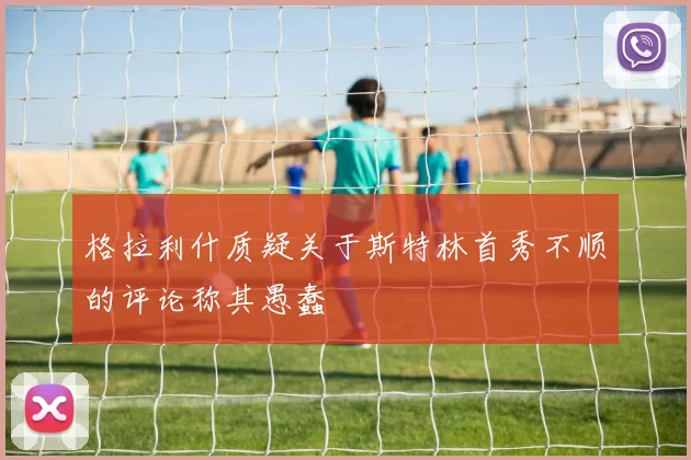 格拉利什质疑关于斯特林首秀不顺的评论称其愚蠢