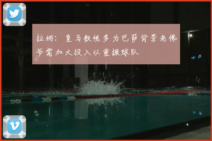 拉姆：皇马教练多为巴萨背景老佛爷需加大投入以重振球队