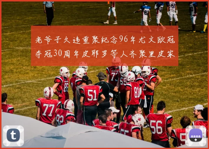 老爷子久违重聚纪念96年尤文欧冠夺冠30周年皮耶罗等人齐聚里皮家