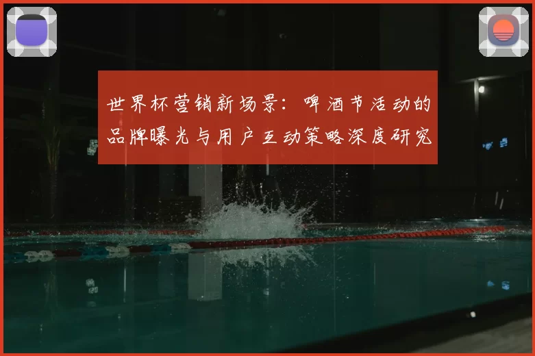 世界杯营销新场景:啤酒节活动的品牌曝光与用户互动策略深度研究