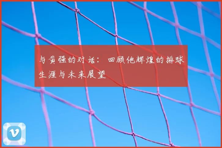 与黄强的对话：回顾他辉煌的排球生涯与未来展望