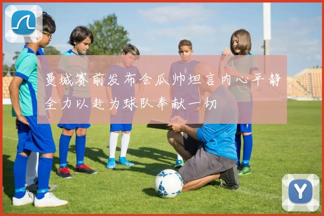 曼城赛前发布会瓜帅坦言内心平静全力以赴为球队奉献一切
