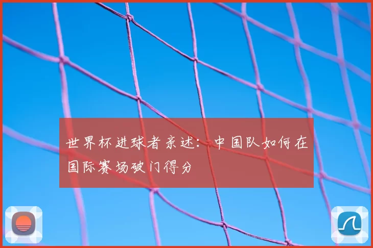 世界杯进球者亲述:中国队如何在国际赛场破门得分