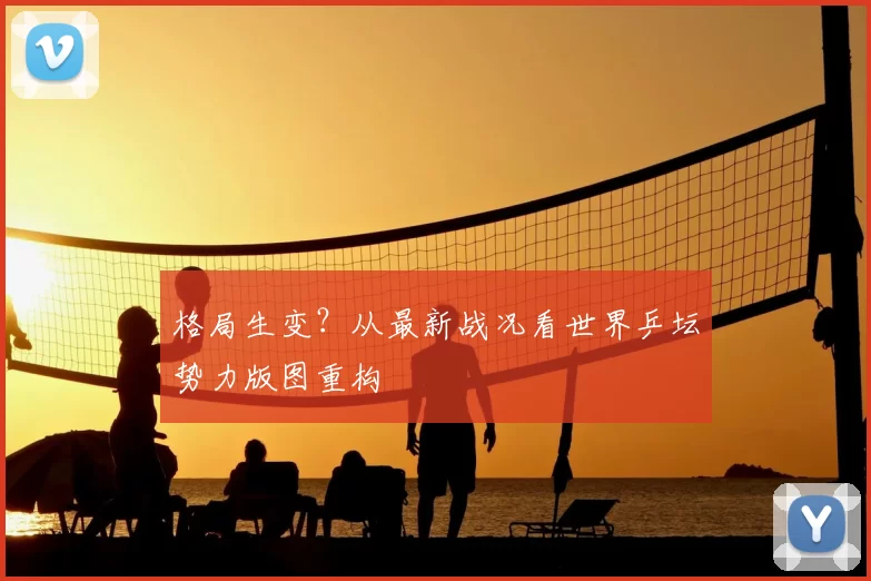 格局生变?从最新战况看世界乒坛势力版图重构