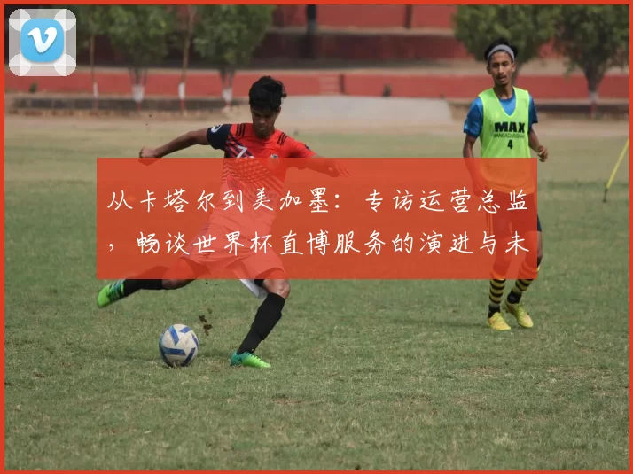 从卡塔尔到美加墨:专访运营总监,畅谈世界杯直博服务的演进与未来