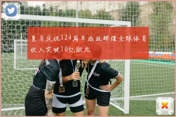 皇马庆祝124周年成就辉煌全球体育收入突破10亿欧元