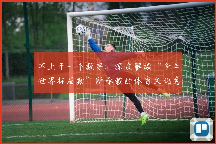 不止于一个数字：深度解读“今年世界杯届数”所承载的体育文化意义