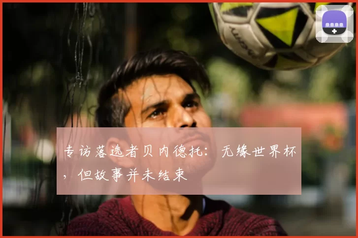 专访落选者贝内德托:无缘世界杯,但故事并未结束