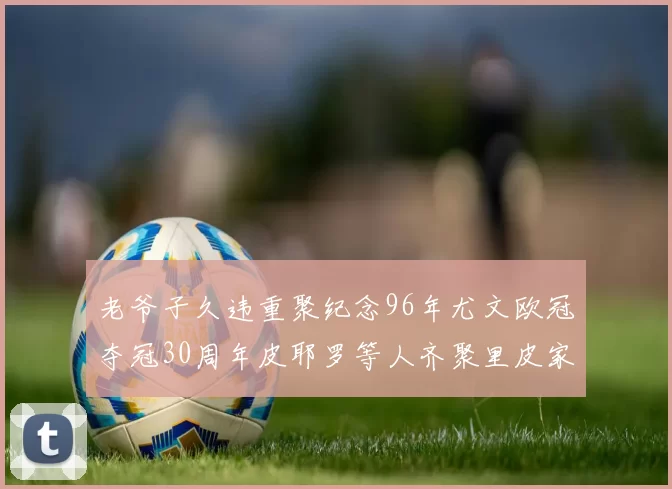 老爷子久违重聚纪念96年尤文欧冠夺冠30周年皮耶罗等人齐聚里皮家