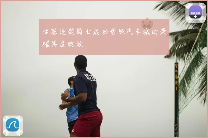 活塞逆袭骑士成功晋级汽车城的荣耀再度绽放