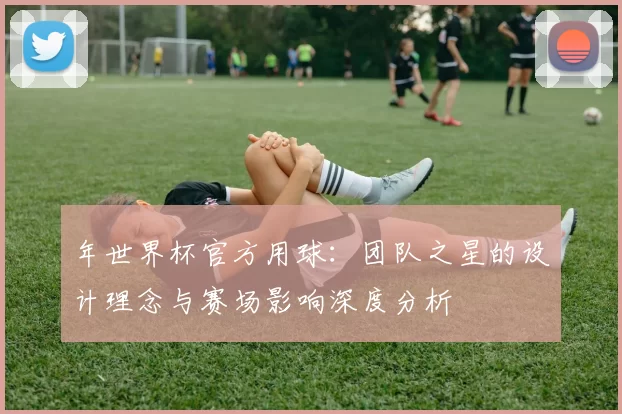 年世界杯官方用球：团队之星的设计理念与赛场影响深度分析