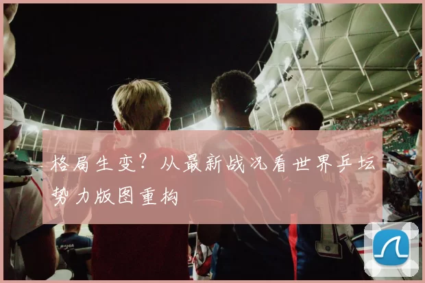 格局生变?从最新战况看世界乒坛势力版图重构