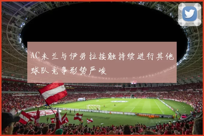 AC米兰与伊劳拉接触持续进行其他球队竞争形势严峻
