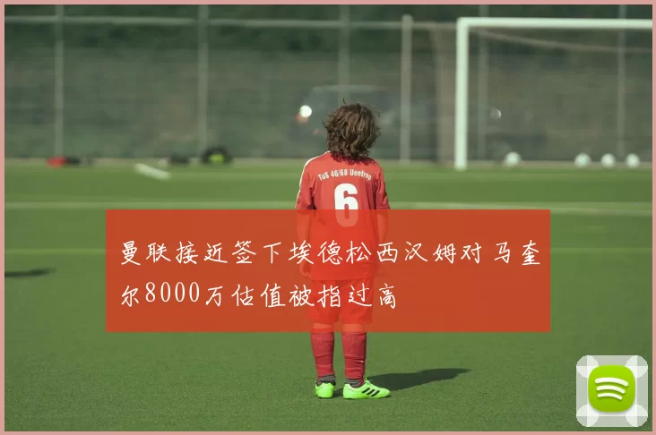 曼联接近签下埃德松西汉姆对马奎尔8000万估值被指过高