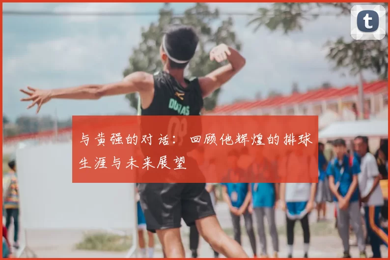 与黄强的对话：回顾他辉煌的排球生涯与未来展望