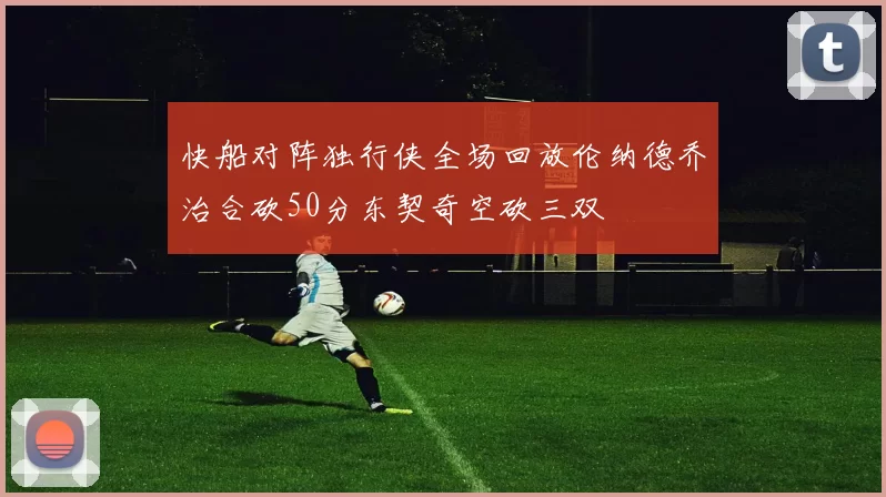 快船对阵独行侠全场回放伦纳德乔治合砍50分东契奇空砍三双