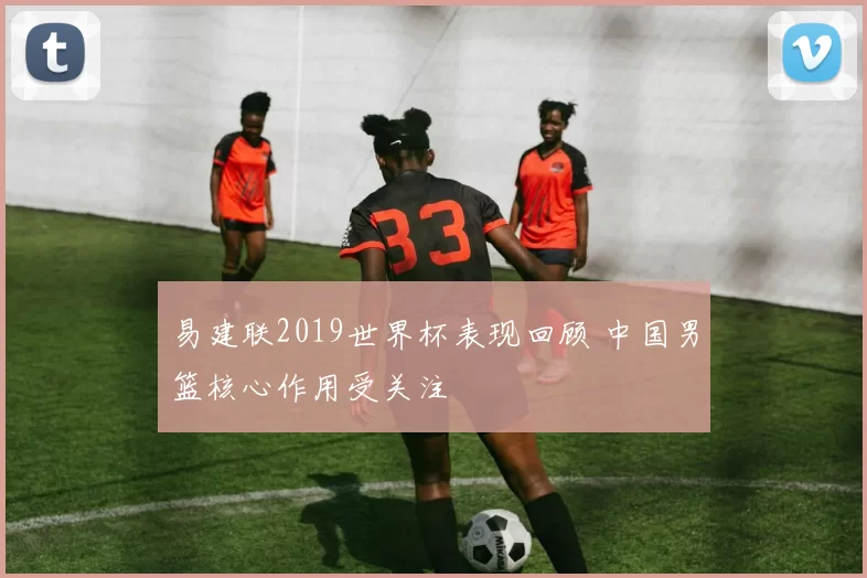 易建联2019世界杯表现回顾 中国男篮核心作用受关注