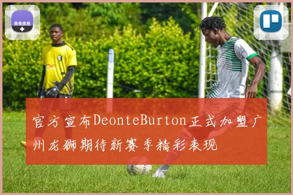 官方宣布DeonteBurton正式加盟广州龙狮期待新赛季精彩表现