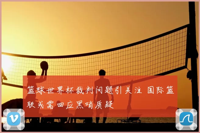 篮球世界杯裁判问题引关注 国际篮联或需回应黑哨质疑