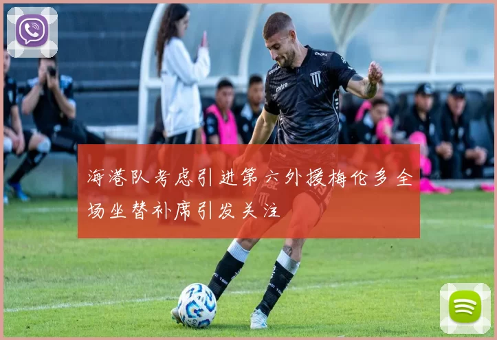海港队考虑引进第六外援梅伦多全场坐替补席引发关注