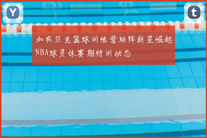 加农贝克篮球训练营助阵新星崛起NBA球员休赛期特训动态