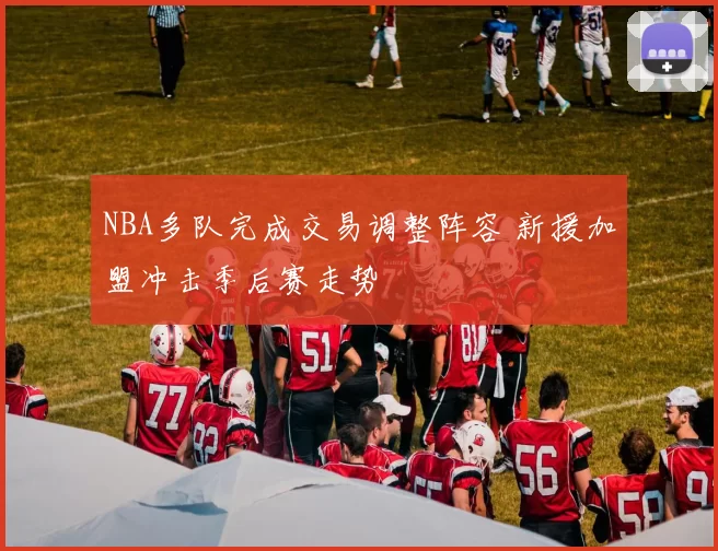 NBA多队完成交易调整阵容 新援加盟冲击季后赛走势