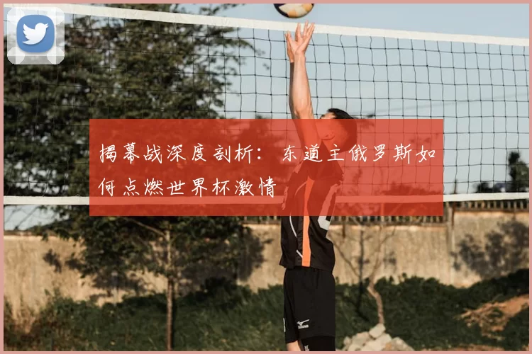 揭幕战深度剖析：东道主俄罗斯如何点燃世界杯激情