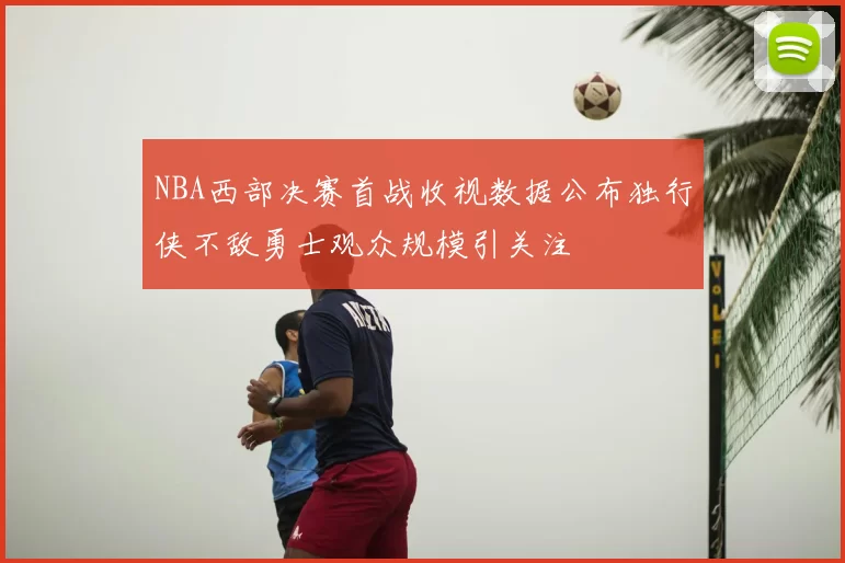 NBA西部决赛首战收视数据公布独行侠不敌勇士观众规模引关注
