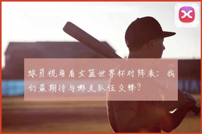 球员视角看女篮世界杯对阵表:我们最期待与哪支队伍交锋?