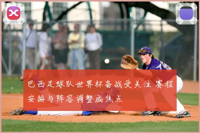 巴西足球队世界杯备战受关注 赛程安排与阵容调整成焦点