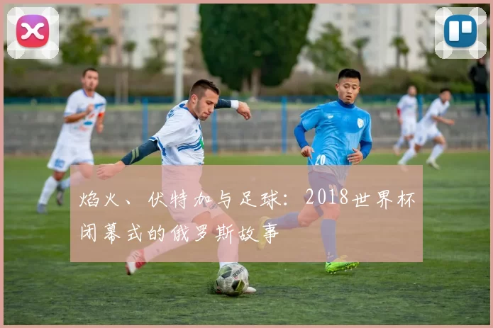 焰火、伏特加与足球：2018世界杯闭幕式的俄罗斯故事