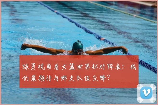 球员视角看女篮世界杯对阵表:我们最期待与哪支队伍交锋?