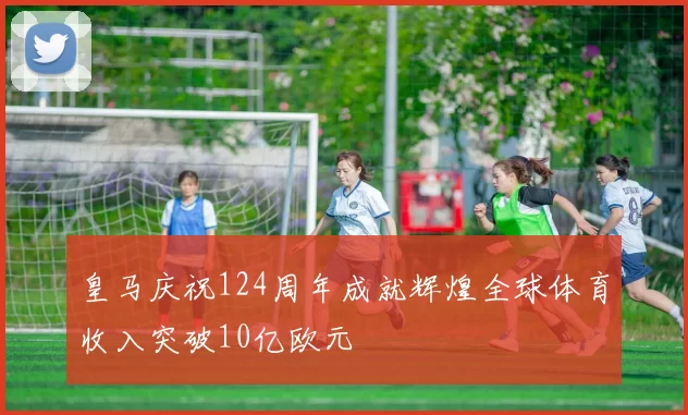 皇马庆祝124周年成就辉煌全球体育收入突破10亿欧元